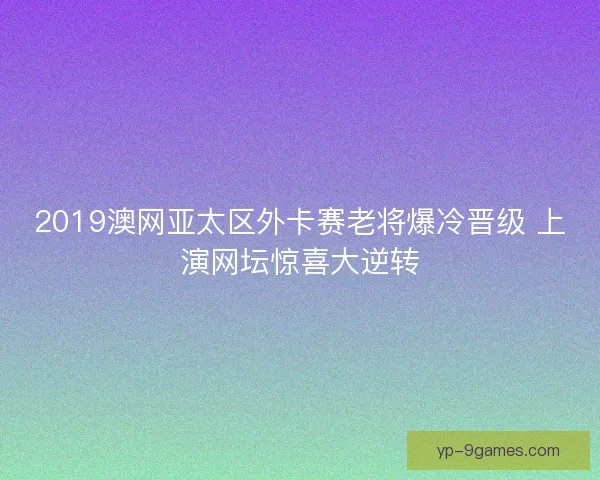 2019澳网亚太区外卡赛老将爆冷晋级 上演网坛惊喜大逆转 2019澳网亚太区外卡赛老将爆冷晋级 上演网坛惊喜大逆转