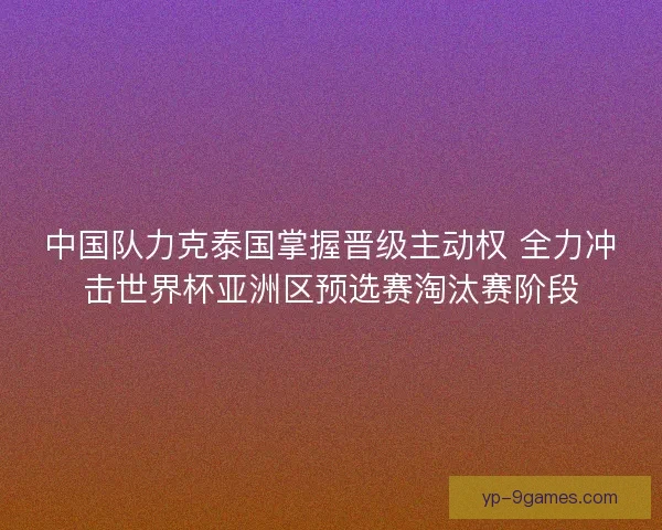 中国队力克泰国掌握晋级主动权 全力冲击世界杯亚洲区预选赛淘汰赛阶段