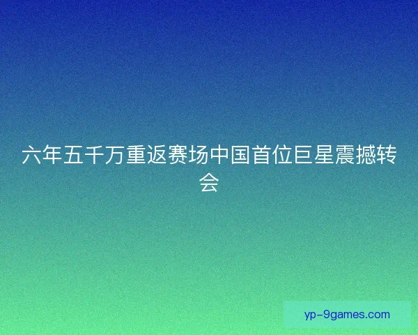 六年五千万重返赛场中国首位巨星震撼转会 六年五千万重返赛场中国首位巨星震撼转会
