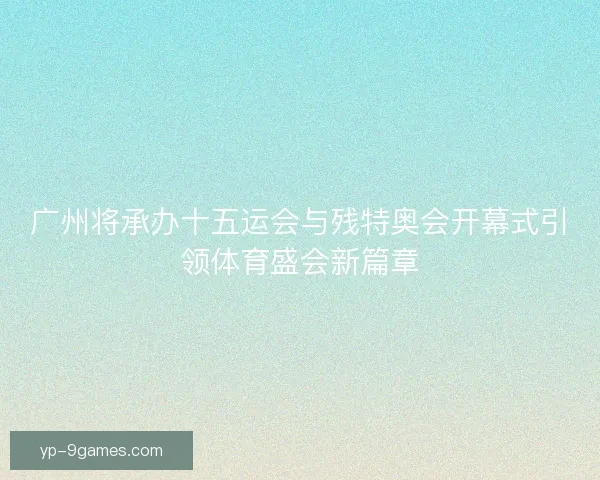 广州将承办十五运会与残特奥会开幕式引领体育盛会新篇章