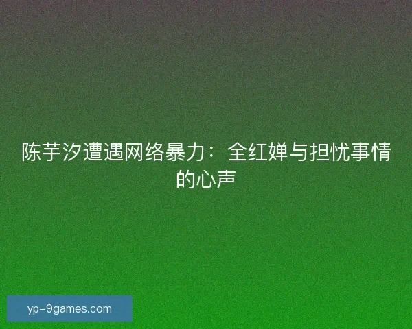 陈芋汐遭遇网络暴力:全红婵与担忧事情的心声 陈芋汐遭遇网络暴力:全红婵与担忧事情的心声