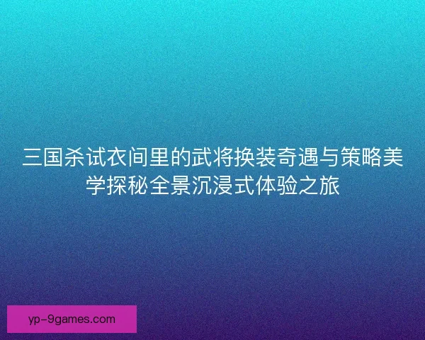 三国杀试衣间里的武将换装奇遇与策略美学探秘全景沉浸式体验之旅