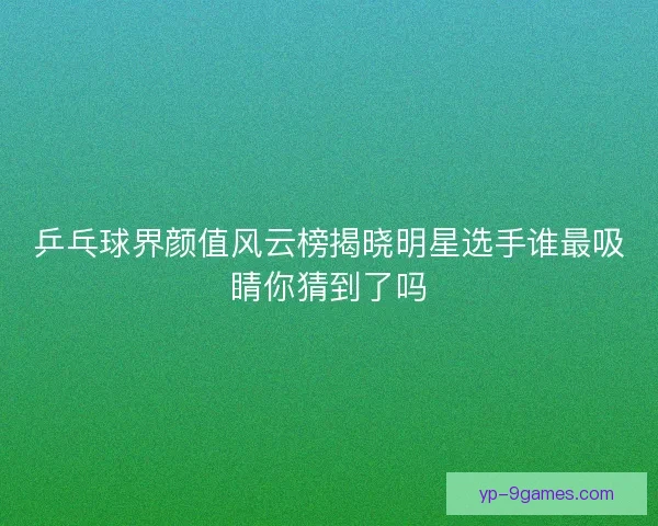 乒乓球界颜值风云榜揭晓明星选手谁最吸睛你猜到了吗 乒乓球界颜值风云榜揭晓明星选手谁最吸睛你猜到了吗