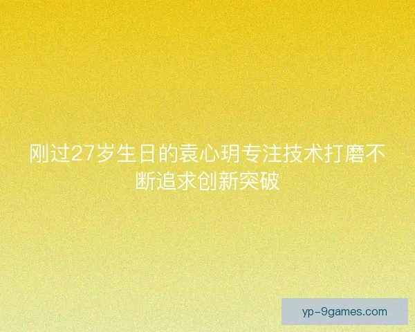 刚过27岁生日的袁心玥专注技术打磨不断追求创新突破