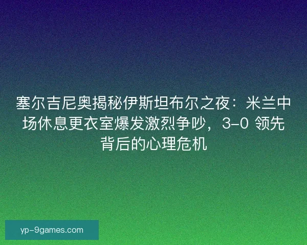 塞尔吉尼奥揭秘伊斯坦布尔之夜：米兰中场休息更衣室爆发激烈争吵，3-0 领先背后的心理危机