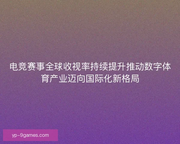 电竞赛事全球收视率持续提升推动数字体育产业迈向国际化新格局