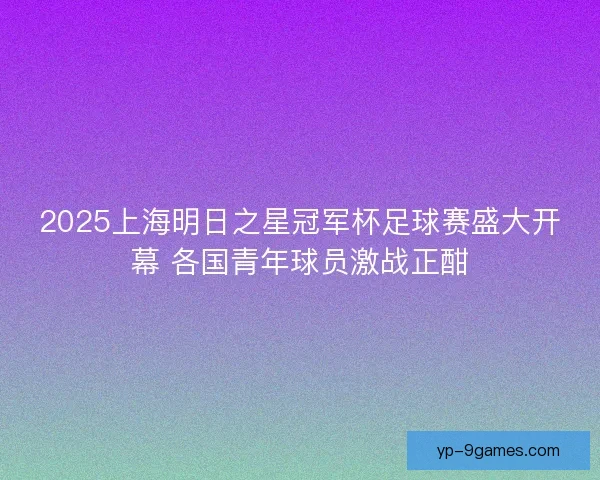 2025上海明日之星冠军杯足球赛盛大开幕 各国青年球员激战正酣