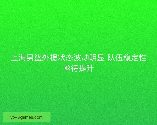 上海男篮外援状态波动明显 队伍稳定性亟待提升
