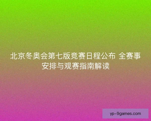 北京冬奥会第七版竞赛日程公布 全赛事安排与观赛指南解读