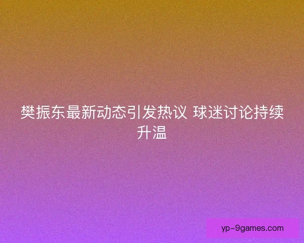 樊振东最新动态引发热议 球迷讨论持续升温 樊振东最新动态引发热议 球迷讨论持续升温
