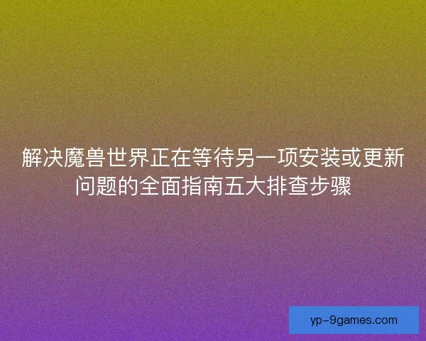 解决魔兽世界正在等待另一项安装或更新问题的全面指南五大排查步骤