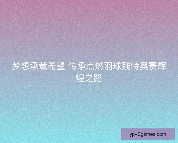 梦想承载希望 传承点燃羽球残特奥赛辉煌之路 梦想承载希望 传承点燃羽球残特奥赛辉煌之路
