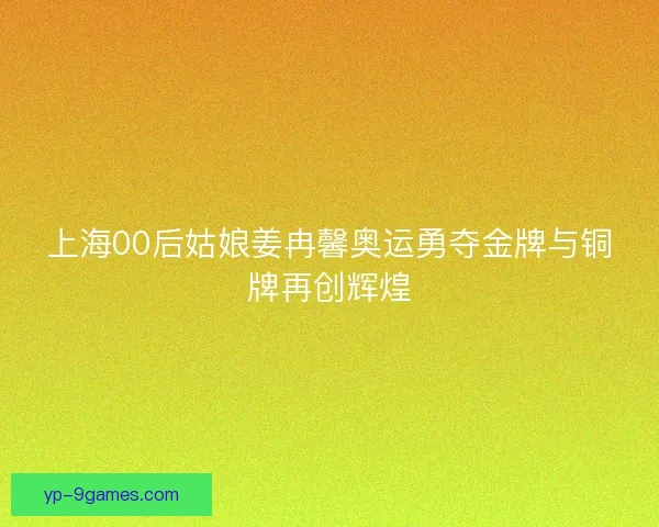 上海00后姑娘姜冉馨奥运勇夺金牌与铜牌再创辉煌 上海00后姑娘姜冉馨奥运勇夺金牌与铜牌再创辉煌