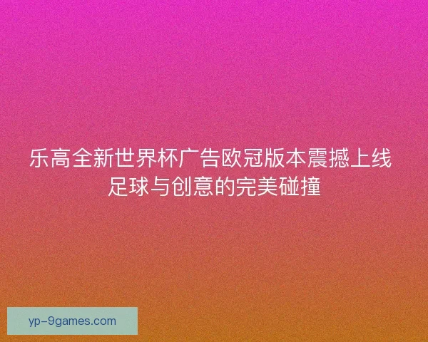 乐高全新世界杯广告欧冠版本震撼上线 足球与创意的完美碰撞 乐高全新世界杯广告欧冠版本震撼上线 足球与创意的完美碰撞