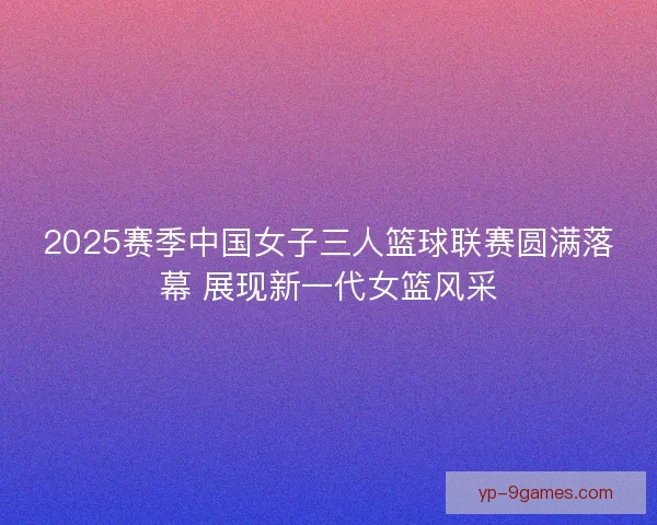 2025赛季中国女子三人篮球联赛圆满落幕 展现新一代女篮风采