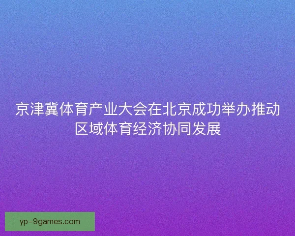 京津冀体育产业大会在北京成功举办推动区域体育经济协同发展 京津冀体育产业大会在北京成功举办推动区域体育经济协同发展