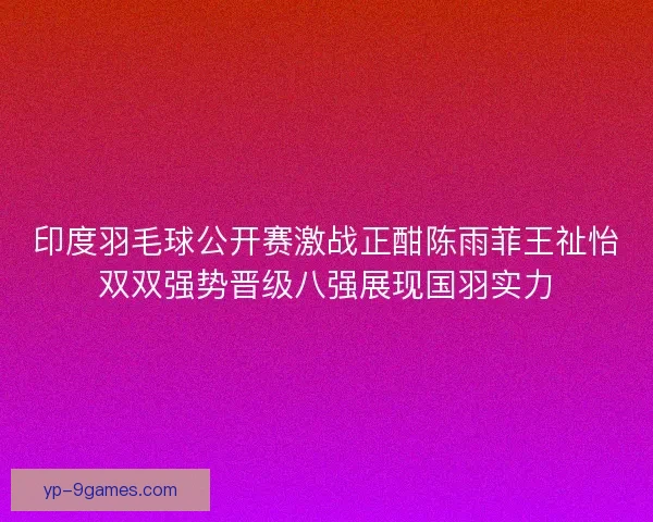 印度羽毛球公开赛激战正酣陈雨菲王祉怡双双强势晋级八强展现国羽实力 印度羽毛球公开赛激战正酣陈雨菲王祉怡双双强势晋级八强展现国羽实力