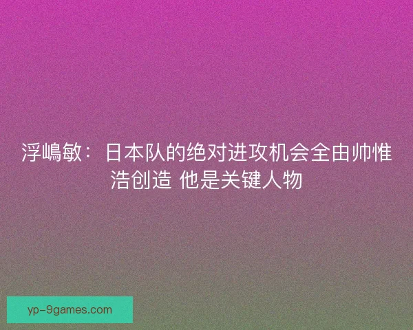 浮嶋敏:日本队的绝对进攻机会全由帅惟浩创造 他是关键人物 浮嶋敏:日本队的绝对进攻机会全由帅惟浩创造 他是关键人物