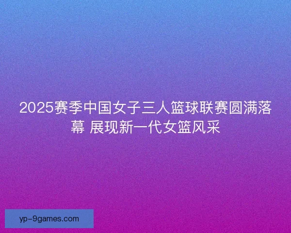 2025赛季中国女子三人篮球联赛圆满落幕 展现新一代女篮风采