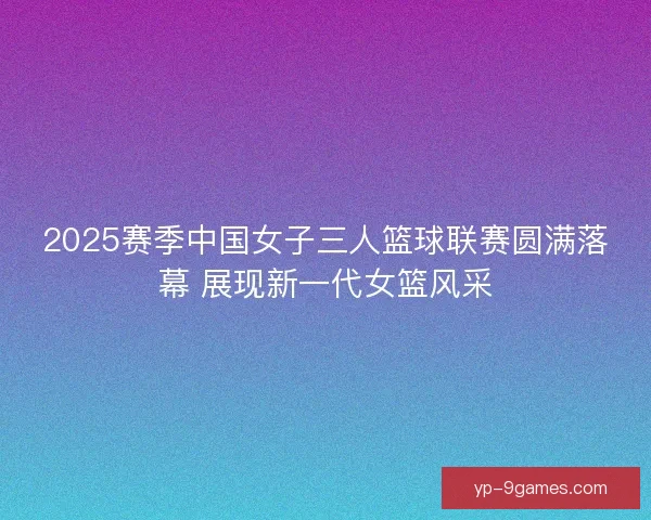 2025赛季中国女子三人篮球联赛圆满落幕 展现新一代女篮风采