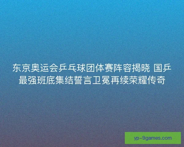 东京奥运会乒乓球团体赛阵容揭晓 国乒最强班底集结誓言卫冕再续荣耀传奇