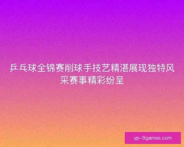 乒乓球全锦赛削球手技艺精湛展现独特风采赛事精彩纷呈