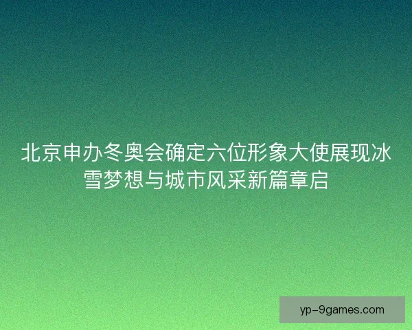 北京申办冬奥会确定六位形象大使展现冰雪梦想与城市风采新篇章启 北京申办冬奥会确定六位形象大使展现冰雪梦想与城市风采新篇章启